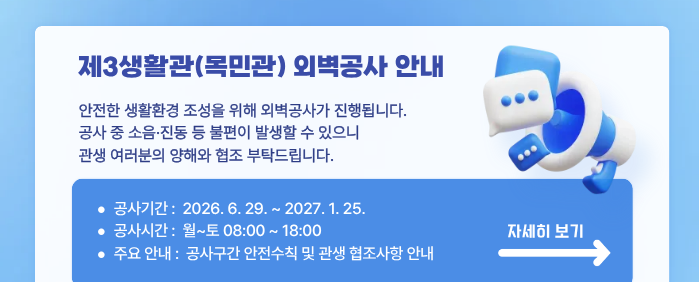 제3생활관(목민관) 외벽공사 안내, 안전한 생활환경 조성을 위해 외벽공사가 진행됩니다. 공사 중 소음·진동 등 불편이 발생할 수 있으니 관생 여러분의 양해와 협조 부탁드립니다. 공사기간: 2026. 6. 29. ~ 2027. 1. 25. / 공사시간: 월~토 08:00 ~ 18:00 / 주요 안내: 공사구간 안전수칙 및 관생 협조사항 안내 [ 자세히보기 ]