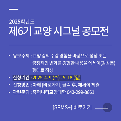 2025학년도 제6기 교양 시그널 공모전 개최 안내, 응모주제 : 교양 강의 수강 경험을 바탕으로 성장 또는 긍정적인 변화를 경험한 내용을 에세이(감상문) 형태로 작성, 신청기간 : 2025. 4. 9.(수) - 5. 18.(일), 신청방법 : 아래 [바로가기] 클릭 후, 에세이 제출, 관련문의 : 휴머니티교양대학 043-299-8861, sems플러스 바로가기