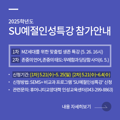 2025학년도 SU예절인성특강 참가안내, [1차] MZ세대를 위한 맞춤법 생존 특강(5. 26. 16시), [2차] 존중의 언어, 존중의 태도: 무례함과 당당함 사이(6. 5.), 신청기간: [1차] 5.21(수)~5.25(일) [2차] 5.21(수)~6.4(수), 신청방법: SEMS+ 비교과 프로그램 'SU예절인성특강' 신청, 관련문의: 휴머니티교양대학 인성교육센터(043-299-8863)