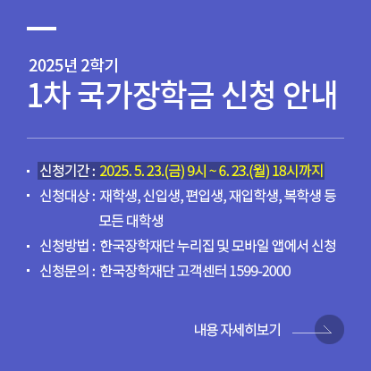 2025년 2학기 1차 국가장학금 신청 안내, 신청기간 : 2025. 5. 23(금) 9시 ~ 6. 23(월) 18시까지, 신청대상 : 재학생, 신입생, 편입생, 재입학생, 복학생 등 모든 대학생, 신청방법 : 한국장학재단 누리집 및 모바일 앱에서 신청, 신청문의 : 한국장학재단 고객센터 1599-2000