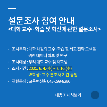설문조사 참여 안내 <대학 교수·학습 및 혁신에 관한 설문조사>, 조사목적 : 대학 차원의 교수·학습 질 제고 전략 모색을 위한 데이터 확보 및 연구, 조사대상 : 우리 대학 교수 및 재학생, 조사기간 : 2025. 6. 4.(수) ~ 7. 16.(수) ※학생·교수 본조사 기간 동일, 관련문의 : 교육혁신원 043-299-8286, 내용 자세히보기