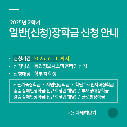 2025학년도 2학기 일반(신청)장학금 신청, 신청기간 : 2025. 7. 11. 까지, 신청방법 : 통합정보시스템 온라인 신청, 신청대상 : 학부 재학생, 서원가족장학금 /  서원인장학금 / 학원교직원자녀장학금 / 중증 장애인장학금(신규 학생만 해당) / 경증 장애인장학금(신규 학생만 해당) / 부모장애장학금 / 글로벌장학금