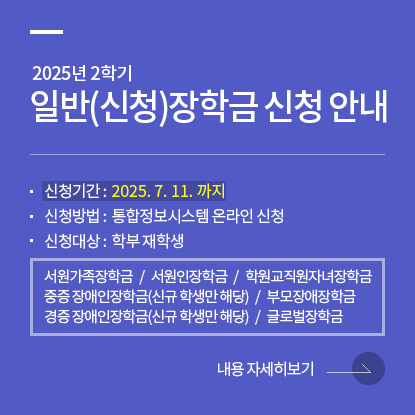 2025학년도 2학기 일반(신청)장학금 신청, 신청기간 : 2025. 7. 11. 까지, 신청방법 : 통합정보시스템 온라인 신청, 신청대상 : 학부 재학생, 서원가족장학금 /  서원인장학금 / 학원교직원자녀장학금 / 중증 장애인장학금(신규 학생만 해당) / 경증 장애인장학금(신규 학생만 해당) / 부모장애장학금 / 글로벌장학금