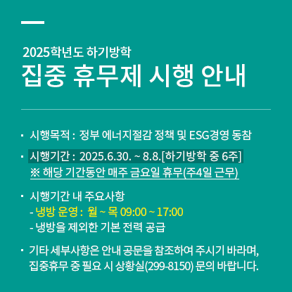 2025학년도 하기방학 집중 휴무제 시행 안내, 시행목적 : 정부 에너지 절감 정책 및 ESG 경영 동참, 시행기간 : 2025.6.30.-8.8.(하기방학 중 6주), ※해당 기간동안 매주 금요일 휴무(주4일 근무), 시행기간 내 주요사항, 냉방운영 : 월-목 09:00-17:00, 냉방을 제외한 기본 전력 공급, 기타 세부사항은 안내 공문을 참조하여 주시기 바라며, 집중휴무 중 필요시 상황실(299-8150) 문의 바랍니다.