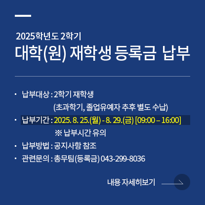 2025학년도 2학기 대학(원) 재학생 등록금  납부, 납부대상 : 2학기 재학생(초과학기, 졸업유예자 추후 별도 수납), 납부기간 : 2025. 8. 25.(월) - 8. 29.(금) [09:00 – 16:00] ※ 납부시간 유의, 납부방법 : 공지사항 참조, 관련문의 : 총무팀(등록금) 043-299-8036