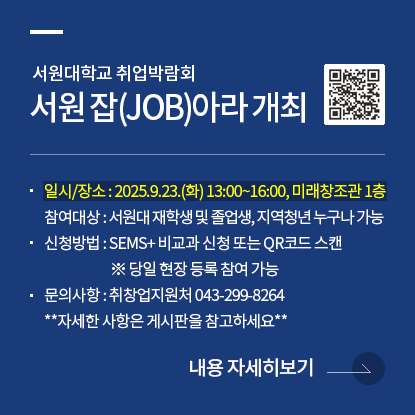 서원대학교 취업박람회 서원 잡(JOB)아라 개최 안내, 일시 및 장소 : 2025.09.23.(화) 13:00~16:00 서원대학교 미래창조관 1층, 참여대상 : 서원대학교 재학생 및 졸업생, 지역청년 누구나 가능, 신청방법 : SEMS+ 비교과 신청 또는 QR코드 스캔, 당일 현장 등록 참여 가능, ·문의사항 : 043-299-8264, 자세한 사항은 취창업지원처 게시판 참고하세요