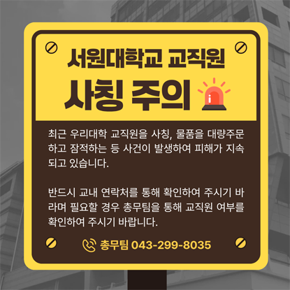 서원대학교 교직원 사칭 주의, 최근 우리대학 교직원을 사칭하여 물품을 대량 주문하고 잠적하는 등의 사건이 발생하여 피해가 지속되고 있습니다, 반드시 교내 내선번호 연락처 등을 통해 확인하여 주시기 바라며 필요할 경우 총무팀을 통해 교직원 여부 등을 확인하여 주시기 바랍니다. 총무팀 043-299-8035