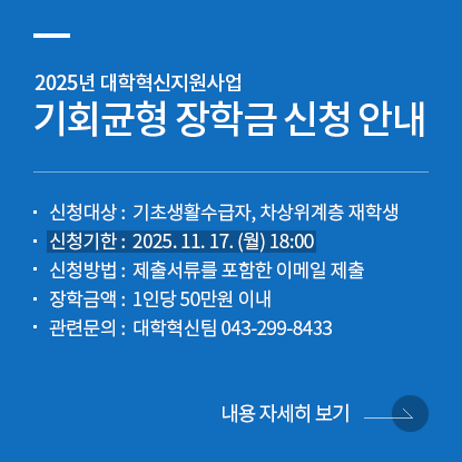 2025년 대학혁신지원사업 기회균형 장학금 신청 안내, 신청대상: 기초생활수급자, 차상위계층 재학생, 신청기한: 2025. 11. 17. (월) 18:00, 신청방법 : 제출서류를 포함한 이메일 제출, 장학금액: 1인당 50만원 이내, 관련문의 : 대학혁신팀 043-299-8433, 내용자세히보기