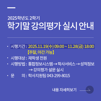 2025학년도 2학기 학기말 강의평가 실시 안내, 평가기간: 2025.11.19.(수) 09:00 ~ 11.28.(금) 18:00, 시행대상: 재학생 전원, 평가방법: 통합정보시스템→학사서비스→성적정보→강의평가 설문 실시, 문의: 학사지원팀 043-299-8015