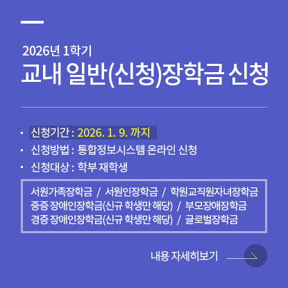 26-1학기 교내 일반(신청)장학금 신청 안내, 신청기간 : 2026. 1. 9. 까지, 신청방법 : 통합정보시스템 온라인 신청, 신청대상: 학부 재학생, 서원가족장학금, 서원인장학금, 중증 장애인장학금(신규 학생만 해당), 경증 장애인장학금(신규 학생만 해당), 부모장애장학금, 글로벌장학금, 학원교직원자녀장학금, 내용자세히보기