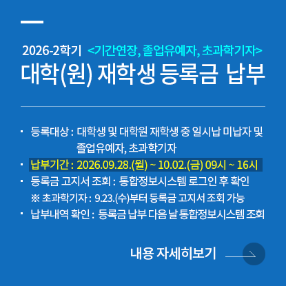 2026학년도 2학기 대학(원) 재학생 등록금 납부 안내 <기간연장, 졸업유예자, 초과학기자>, 등록대상: 대학생 및 대학원 재학생 중 일시납 미납자 및 졸업유예자, 초과학기자, 납부기간: 2026.09.28.(월)~10.02.(금) 09시~16시, 등록금 고지서 조회: 통합정보시스템 로그인 후 확인, 초과학기자: 9.23.(수)부터 등록금 고지서 조회 가능, 납부내역 확인: 등록금 납부 다음 날 통합정보시스템에서 조회 가능