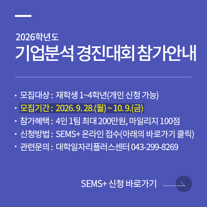 2026학년도 기업분석 경진대회 참가 안내, 모집대상 : 재학생 1~4학년(개인 신청 가능), 모집기간 : 2026. 9. 28.(월) ~ 10. 9.(금), 참가혜택 : 4인 1팀 최대 200만원, 마일리지 100점, 신청방법 : SEMS+ 온라인 접수(아래의 바로가기 클릭), 관련문의 : 대학일자리플러스센터 043-299-8269
